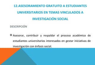 12.ASESORAMIENTO GRATUITO A ESTUDIANTES
UNIVERSITARIOS EN TEMAS VINCULADOS A
INVESTIGACIÓN SOCIAL
 Asesorar, contribuir y respaldar el proceso académico de
estudiantes universitarios interesados en gestar iniciativas de
investigación con énfasis social.
DESCRIPCIÓN
 