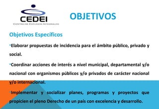 OBJETIVOS
Objetivos Específicos
•Elaborar propuestas de incidencia para el ámbito público, privado y
social.
•Coordinar acciones de interés a nivel municipal, departamental y/o
nacional con organismos públicos y/o privados de carácter nacional
y/o internacional.
•Implementar y socializar planes, programas y proyectos que
propicien el pleno Derecho de un país con excelencia y desarrollo.
 