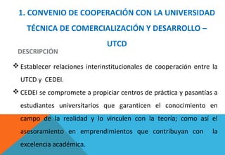 1. CONVENIO DE COOPERACIÓN CON LA UNIVERSIDAD
TÉCNICA DE COMERCIALIZACIÓN Y DESARROLLO –
UTCD
DESCRIPCIÓN
 Establecer relaciones interinstitucionales de cooperación entre la
UTCD y CEDEI.
 CEDEI se compromete a propiciar centros de práctica y pasantías a
estudiantes universitarios que garanticen el conocimiento en
campo de la realidad y lo vinculen con la teoría; como así el
asesoramiento en emprendimientos que contribuyan con la
excelencia académica.
 