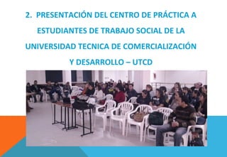 2. PRESENTACIÓN DEL CENTRO DE PRÁCTICA A
ESTUDIANTES DE TRABAJO SOCIAL DE LA
UNIVERSIDAD TECNICA DE COMERCIALIZACIÓN
Y DESARROLLO – UTCD
 