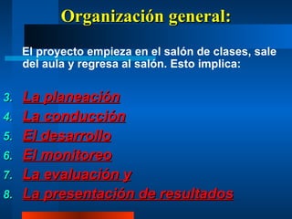 Organización general: El proyecto empieza en el salón de clases, sale del aula y regresa al salón. Esto implica: La planeación La conducción El desarrollo El monitoreo La evaluación y La presentación de resultados 