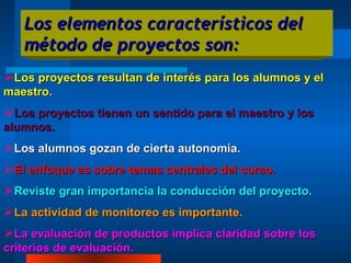 Los elementos característicos del método de proyectos son: Los proyectos resultan de interés para los alumnos y el maestro. Los proyectos tienen un sentido para el maestro y los alumnos. Los alumnos gozan de cierta autonomía. El enfoque es sobre temas centrales del curso. Reviste gran importancia la conducción del proyecto. La actividad de monitoreo es importante. La evaluación de productos implica claridad sobre los criterios de evaluación. 