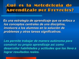 ¿ Qué  es  la  Metodología  de Aprendizaje por Proyectos? Es una estrategia de aprendizaje que se enfoca a los conceptos centrales de una disciplina, involucra a los alumnos en la solución de problemas y otras tareas significativas.  Les permite trabajar de manera autónoma para construir su propio aprendizaje así como desarrollar habilidades y actitudes que los lleva a lograr resultados reales. 