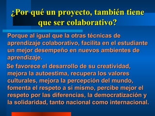 ¿Por qué un proyecto, también tiene que ser colaborativo? Porque al igual que la otras técnicas de aprendizaje colaborativo, facilita en el estudiante un mejor desempeño en nuevos ambientes de aprendizaje. Se favorece el desarrollo de su creatividad, mejora la autoestima, recupera los valores culturales, mejora la percepción del mundo, fomenta el respeto a si mismo, percibe mejor el respeto por las diferencias, la democratización y la solidaridad, tanto nacional como internacional.  
