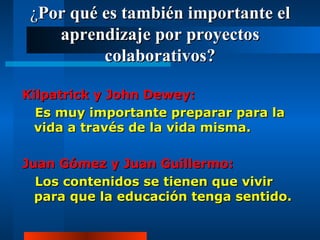 ¿ Por qué es también importante el aprendizaje por proyectos colaborativos? Kilpatrick y John Dewey: Es muy importante preparar para la vida a través de la vida misma. Juan Gómez y Juan Guillermo: Los contenidos se tienen que vivir para que la educación tenga sentido. 