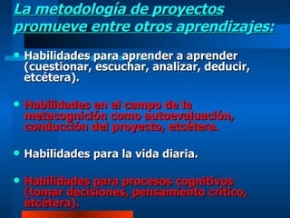 La metodología de proyectos promueve entre otros aprendizajes: Habilidades para aprender a aprender (cuestionar, escuchar, analizar, deducir, etcétera). Habilidades en el campo de la metacognición como autoevaluación, conducción del proyecto, etcétera. Habilidades para la vida diaria. Habilidades para procesos cognitivos (tomar decisiones, pensamiento crítico, etcétera). 