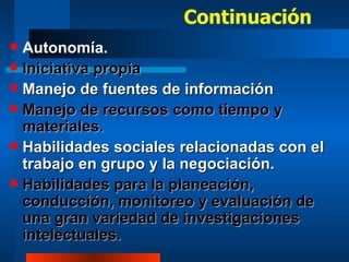 Continuación Autonomía. Iniciativa propia Manejo de fuentes de información Manejo de recursos como tiempo y materiales. Habilidades sociales relacionadas con el trabajo en grupo y la negociación. Habilidades para la planeación, conducción, monitoreo y evaluación de una gran variedad de investigaciones intelectuales. 
