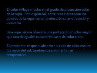 El color influye mucho en el grado de protección solar
de la ropa. Por lo general, entre más claros sean los
colores de la ropa menor protección solar ofrecerán y
viceversa.

Una ropa oscura ofrecerá una protección mucho mayor
que una de iguales características y de color claro.

El problema es que al absorber la ropa de color oscuro
los rayos del sol, también va a aumentar su
temperatura.
 