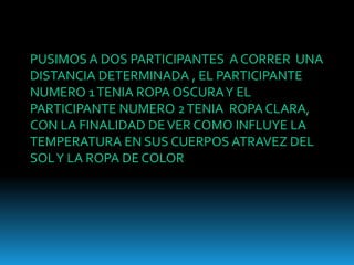 PUSIMOS A DOS PARTICIPANTES A CORRER UNA
DISTANCIA DETERMINADA , EL PARTICIPANTE
NUMERO 1 TENIA ROPA OSCURA Y EL
PARTICIPANTE NUMERO 2 TENIA ROPA CLARA,
CON LA FINALIDAD DE VER COMO INFLUYE LA
TEMPERATURA EN SUS CUERPOS ATRAVEZ DEL
SOL Y LA ROPA DE COLOR
 