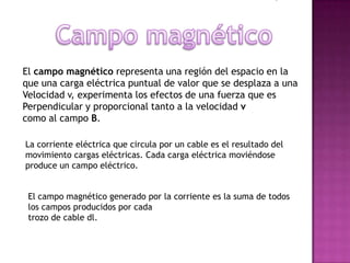 El campo magnético representa una región del espacio en la
que una carga eléctrica puntual de valor que se desplaza a una
Velocidad v, experimenta los efectos de una fuerza que es
Perpendicular y proporcional tanto a la velocidad v
como al campo B.

La corriente eléctrica que circula por un cable es el resultado del
movimiento cargas eléctricas. Cada carga eléctrica moviéndose
produce un campo eléctrico.


 El campo magnético generado por la corriente es la suma de todos
 los campos producidos por cada
 trozo de cable dl.
 