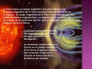 La Tierra tiene un campo magnético con polos Norte y Sur.
El campo magnético de la Tierra alcanza hasta 36 000 millas en
el espacio. El campo magnético de la Tierra está rodeado por una
región llamada la magnetosfera. La magnetosfera previene que
la mayoría de las partículas del Sol, que se trasladan con el viento solar,
choquen contra la Tierra.


                    La primera aplicación practica
                    Del magnetismo la construyo
                    Un imán empleado en la
                    Navegación.

                    Un fenómeno sorpréndete que
                    Ocurre en el campo magnético
                    De la tierra es que sus polos se
                    Han invertido varias veces
                    Durante el transcurso de la
                    Existencia del planeta.
 