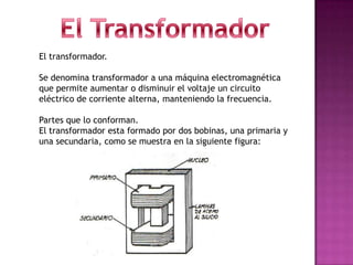 El transformador.

Se denomina transformador a una máquina electromagnética
que permite aumentar o disminuir el voltaje un circuito
eléctrico de corriente alterna, manteniendo la frecuencia.

Partes que lo conforman.
El transformador esta formado por dos bobinas, una primaria y
una secundaria, como se muestra en la siguiente figura:
 