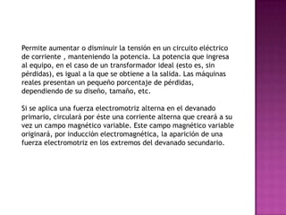 Permite aumentar o disminuir la tensión en un circuito eléctrico
de corriente , manteniendo la potencia. La potencia que ingresa
al equipo, en el caso de un transformador ideal (esto es, sin
pérdidas), es igual a la que se obtiene a la salida. Las máquinas
reales presentan un pequeño porcentaje de pérdidas,
dependiendo de su diseño, tamaño, etc.

Si se aplica una fuerza electromotriz alterna en el devanado
primario, circulará por éste una corriente alterna que creará a su
vez un campo magnético variable. Este campo magnético variable
originará, por inducción electromagnética, la aparición de una
fuerza electromotriz en los extremos del devanado secundario.
 