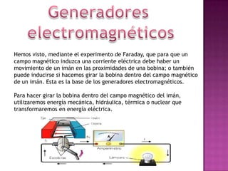Hemos visto, mediante el experimento de Faraday, que para que un
campo magnético induzca una corriente eléctrica debe haber un
movimiento de un imán en las proximidades de una bobina; o también
puede inducirse si hacemos girar la bobina dentro del campo magnético
de un imán. Esta es la base de los generadores electromagnéticos.

Para hacer girar la bobina dentro del campo magnético del imán,
utilizaremos energía mecánica, hidráulica, térmica o nuclear que
transformaremos en energía eléctrica.
 