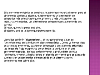 Si la corriente eléctrica es continua, el generador es una dinamo; pero si
obtenemos corriente alterna, el generador es un alternador, un
generador más complicado que el primero y más utilizado en las
industrias y ciudades. Los alternadores constan esencialmente de dos
partes:
El rotor, que es la parte que gira.
El estator, que es la parte que permanece fija.


Llamados también "alternadores", estos generadores basan su
funcionamiento en la inducción electromagnética . Como ya hemos visto
en artículos anteriores, cuando un conductor o un solenoide atraviesa
las líneas de flujo magnético de un imán se produce en él una
corriente inducida. En este artículo vamos a profundizar en este
fenómeno, y vamos a hablar sobre el tipo de corriente que es capaz de
suministrar un generador elemental de esta clase y algunos
pormenores mas sobre ello.
 