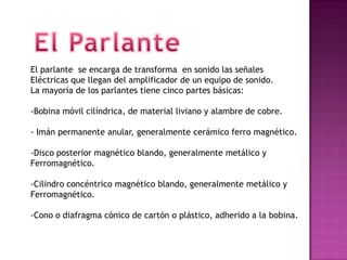 El parlante se encarga de transforma en sonido las señales
Eléctricas que llegan del amplificador de un equipo de sonido.
La mayoría de los parlantes tiene cinco partes básicas:

-Bobina móvil cilíndrica, de material liviano y alambre de cobre.

- Imán permanente anular, generalmente cerámico ferro magnético.

-Disco posterior magnético blando, generalmente metálico y
Ferromagnético.

-Cilindro concéntrico magnético blando, generalmente metálico y
Ferromagnético.

-Cono o diafragma cónico de cartón o plástico, adherido a la bobina.
 