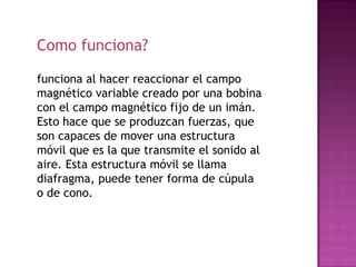 Como funciona?

funciona al hacer reaccionar el campo
magnético variable creado por una bobina
con el campo magnético fijo de un imán.
Esto hace que se produzcan fuerzas, que
son capaces de mover una estructura
móvil que es la que transmite el sonido al
aire. Esta estructura móvil se llama
diafragma, puede tener forma de cúpula
o de cono.
 