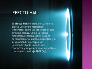 EFECTO HALL

El efecto Hall se produce cuando se
ejerce un campo magnético
transversal sobre un cable por el que
circulan cargas. Como la fuerza
magnética ejercida sobre ellas es
perpendicular al campo magnético y a
su velocidad, las cargas son
impulsadas hacia un lado del
conductor y se genera en él un voltaje
transversal o voltaje Hall (VH).
 
