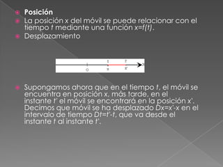    Posición
   La posición x del móvil se puede relacionar con el
    tiempo t mediante una función x=f(t).
   Desplazamiento




   Supongamos ahora que en el tiempo t, el móvil se
    encuentra en posición x, más tarde, en el
    instante t' el móvil se encontrará en la posición x'.
    Decimos que móvil se ha desplazado Dx=x'-x en el
    intervalo de tiempo Dt=t'-t, que va desde el
    instante t al instante t'.
 