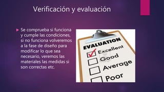 Verificación y evaluación
 Se comprueba si funciona
y cumple las condiciones,
si no funciona volveremos
a la fase de diseño para
modificar lo que sea
necesario, veremos las
materiales las medidas si
son correctas etc.
 