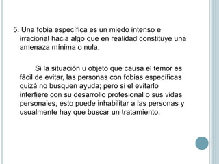 5. Una fobia específica es un miedo intenso e
irracional hacia algo que en realidad constituye una
amenaza mínima o nula.
Si la situación u objeto que causa el temor es
fácil de evitar, las personas con fobias específicas
quizá no busquen ayuda; pero si el evitarlo
interfiere con su desarrollo profesional o sus vidas
personales, esto puede inhabilitar a las personas y
usualmente hay que buscar un tratamiento.
 
