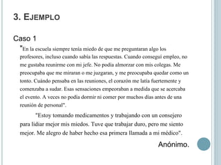 3. EJEMPLO
Caso 1
"En la escuela siempre tenía miedo de que me preguntaran algo los
profesores, incluso cuando sabía las respuestas. Cuando conseguí empleo, no
me gustaba reunirme con mi jefe. No podía almorzar con mis colegas. Me
preocupaba que me miraran o me juzgaran, y me preocupaba quedar como un
tonto. Cuándo pensaba en las reuniones, el corazón me latía fuertemente y
comenzaba a sudar. Esas sensaciones empeoraban a medida que se acercaba
el evento. A veces no podía dormir ni comer por muchos días antes de una
reunión de personal".
"Estoy tomando medicamentos y trabajando con un consejero
para lidiar mejor mis miedos. Tuve que trabajar duro, pero me siento
mejor. Me alegro de haber hecho esa primera llamada a mi médico".
Anónimo.
 