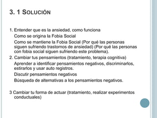 3. 1 SOLUCIÓN
1. Entender que es la ansiedad, como funciona
Como se origina la Fobia Social
Como se mantiene la Fobia Social (Por qué las personas
siguen sufriendo trastornos de ansiedad) (Por qué las personas
con fobia social siguen sufriendo este problema).
2. Cambiar tus pensamientos (tratamiento, terapia cognitiva)
Aprender a identificar pensamientos negativos, discriminarlos,
estirarlos y usar auto registros.
Discutir pensamientos negativos
Búsqueda de alternativas a los pensamientos negativos.
3 Cambiar tu forma de actuar (tratamiento, realizar experimentos
conductuales)
 
