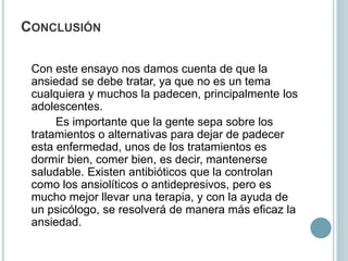 CONCLUSIÓN
Con este ensayo nos damos cuenta de que la
ansiedad se debe tratar, ya que no es un tema
cualquiera y muchos la padecen, principalmente los
adolescentes.
Es importante que la gente sepa sobre los
tratamientos o alternativas para dejar de padecer
esta enfermedad, unos de los tratamientos es
dormir bien, comer bien, es decir, mantenerse
saludable. Existen antibióticos que la controlan
como los ansiolíticos o antidepresivos, pero es
mucho mejor llevar una terapia, y con la ayuda de
un psicólogo, se resolverá de manera más eficaz la
ansiedad.
 
