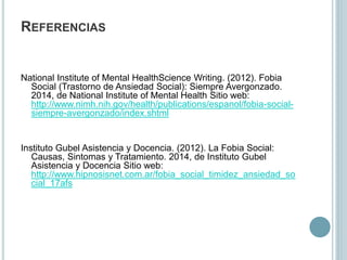 REFERENCIAS
National Institute of Mental HealthScience Writing. (2012). Fobia
Social (Trastorno de Ansiedad Social): Siempre Avergonzado.
2014, de National Institute of Mental Health Sitio web:
http://www.nimh.nih.gov/health/publications/espanol/fobia-social-
siempre-avergonzado/index.shtml
Instituto Gubel Asistencia y Docencia. (2012). La Fobia Social:
Causas, Sintomas y Tratamiento. 2014, de Instituto Gubel
Asistencia y Docencia Sitio web:
http://www.hipnosisnet.com.ar/fobia_social_timidez_ansiedad_so
cial_17afs
 