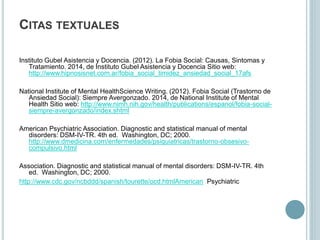 CITAS TEXTUALES
Instituto Gubel Asistencia y Docencia. (2012). La Fobia Social: Causas, Sintomas y
Tratamiento. 2014, de Instituto Gubel Asistencia y Docencia Sitio web:
http://www.hipnosisnet.com.ar/fobia_social_timidez_ansiedad_social_17afs
National Institute of Mental HealthScience Writing. (2012). Fobia Social (Trastorno de
Ansiedad Social): Siempre Avergonzado. 2014, de National Institute of Mental
Health Sitio web: http://www.nimh.nih.gov/health/publications/espanol/fobia-social-
siempre-avergonzado/index.shtml
American Psychiatric Association. Diagnostic and statistical manual of mental
disorders: DSM-IV-TR. 4th ed. Washington, DC; 2000.
http://www.dmedicina.com/enfermedades/psiquiatricas/trastorno-obsesivo-
compulsivo.html
Association. Diagnostic and statistical manual of mental disorders: DSM-IV-TR. 4th
ed. Washington, DC; 2000.
http://www.cdc.gov/ncbddd/spanish/tourette/ocd.htmlAmerican Psychiatric
 
