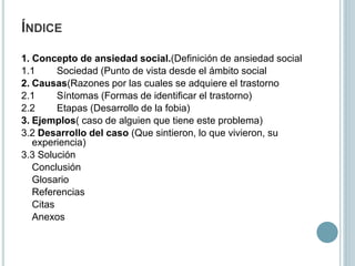 ÍNDICE
1. Concepto de ansiedad social.(Definición de ansiedad social
1.1 Sociedad (Punto de vista desde el ámbito social
2. Causas(Razones por las cuales se adquiere el trastorno
2.1 Síntomas (Formas de identificar el trastorno)
2.2 Etapas (Desarrollo de la fobia)
3. Ejemplos( caso de alguien que tiene este problema)
3.2 Desarrollo del caso (Que sintieron, lo que vivieron, su
experiencia)
3.3 Solución
Conclusión
Glosario
Referencias
Citas
Anexos
 