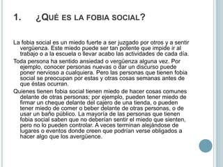 1. ¿QUÉ ES LA FOBIA SOCIAL?
La fobia social es un miedo fuerte a ser juzgado por otros y a sentir
vergüenza. Este miedo puede ser tan potente que impide ir al
trabajo o a la escuela o llevar acabo las actividades de cada día.
Toda persona ha sentido ansiedad o vergüenza alguna vez. Por
ejemplo, conocer personas nuevas o dar un discurso puede
poner nervioso a cualquiera. Pero las personas que tienen fobia
social se preocupan por estas y otras cosas semanas antes de
que éstas ocurran.
Quienes tienen fobia social tienen miedo de hacer cosas comunes
delante de otras personas; por ejemplo, pueden tener miedo de
firmar un cheque delante del cajero de una tienda, o pueden
tener miedo de comer o beber delante de otras personas, o de
usar un baño público. La mayoría de las personas que tienen
fobia social saben que no deberían sentir el miedo que sienten,
pero no lo pueden controlar. A veces terminan alejándose de
lugares o eventos donde creen que podrían verse obligados a
hacer algo que los avergüence.
 