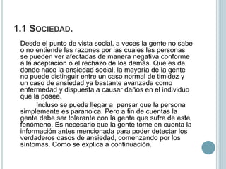 1.1 SOCIEDAD.
Desde el punto de vista social, a veces la gente no sabe
o no entiende las razones por las cuales las personas
se pueden ver afectadas de manera negativa conforme
a la aceptación o el rechazo de los demás. Que es de
donde nace la ansiedad social, la mayoría de la gente
no puede distinguir entre un caso normal de timidez y
un caso de ansiedad ya bastante avanzada como
enfermedad y dispuesta a causar daños en el individuo
que la posee.
Incluso se puede llegar a pensar que la persona
simplemente es paranoica. Pero a fin de cuentas la
gente debe ser tolerante con la gente que sufre de este
fenómeno. Es necesario que la gente tome en cuenta la
información antes mencionada para poder detectar los
verdaderos casos de ansiedad, comenzando por los
síntomas. Como se explica a continuación.
 