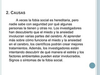 2. CAUSAS
A veces la fobia social es hereditaria, pero
nadie sabe con seguridad por qué algunas
personas la tienen y otras no. Los investigadores
han descubierto que el miedo y la ansiedad
involucran varias partes del cerebro. Al aprender
más sobre cómo funciona el miedo y la ansiedad
en el cerebro, los científicos podrán crear mejores
tratamientos. Además, los investigadores están
intentando descubrir de qué manera el estrés y los
factores ambientales pueden estar involucrados.
Signos o síntomas de la fobia social.
 