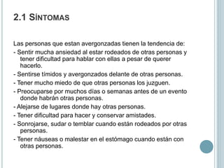 2.1 SÍNTOMAS
Las personas que estan avergonzadas tienen la tendencia de:
- Sentir mucha ansiedad al estar rodeados de otras personas y
tener dificultad para hablar con ellas a pesar de querer
hacerlo.
- Sentirse tímidos y avergonzados delante de otras personas.
- Tener mucho miedo de que otras personas los juzguen.
- Preocuparse por muchos días o semanas antes de un evento
donde habrán otras personas.
- Alejarse de lugares donde hay otras personas.
- Tener dificultad para hacer y conservar amistades.
- Sonrojarse, sudar o temblar cuando están rodeados por otras
personas.
- Tener náuseas o malestar en el estómago cuando están con
otras personas.
 