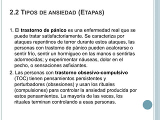 2.2 TIPOS DE ANSIEDAD (ETAPAS)
1. El trastorno de pánico es una enfermedad real que se
puede tratar satisfactoriamente. Se caracteriza por
ataques repentinos de terror durante estos ataques, las
personas con trastorno de pánico pueden acalorarse o
sentir frío, sentir un hormigueo en las manos o sentirlas
adormecidas; y experimentar náuseas, dolor en el
pecho, o sensaciones asfixiantes.
2. Las personas con trastorno obsesivo-compulsivo
(TOC) tienen pensamientos persistentes y
perturbadores (obsesiones) y usan los rituales
(compulsiones) para controlar la ansiedad producida por
estos pensamientos. La mayoría de las veces, los
rituales terminan controlando a esas personas.
 