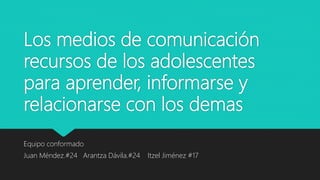Los medios de comunicación
recursos de los adolescentes
para aprender, informarse y
relacionarse con los demas
Equipo conformado
Juan Méndez.#24 Arantza Dávila.#24 Itzel Jiménez #17
 