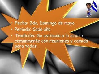 • Fecha: 2do. Domingo de mayo
• Periodo: Cada año
• Tradición: Se estimula a la madre
comúnmente con reuniones y comida
para todos.
 