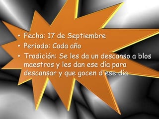 • Fecha: 17 de Septiembre
• Periodo: Cada año
• Tradición: Se les da un descanso a blos
maestros y les dan ese día para
descansar y que gocen d ese día
 