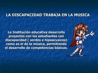 LA DISCAPACIDAD TRABAJA EN LA MUSICA La Institución educativa desarrolla proyectos con los estudiantes con discapacidad ( sordos e hipoacusicos) como es el de la música, permitiendo el desarrollo de competencias básicas. 