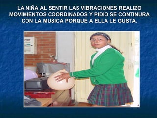 LA NIÑA AL SENTIR LAS VIBRACIONES REALIZO MOVIMIENTOS COORDINADOS Y PIDIO SE CONTINURA CON LA MUSICA PORQUE A ELLA LE GUSTA. 