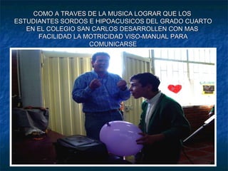 COMO A TRAVES DE LA MUSICA LOGRAR QUE LOS  ESTUDIANTES SORDOS E HIPOACUSICOS DEL GRADO CUARTO EN EL COLEGIO SAN CARLOS DESARROLLEN CON MAS  FACILIDAD LA MOTRICIDAD VISO-MANUAL PARA COMUNICARSE CON SUS COMPAÑEROS Y LA SOCIEDAD . 