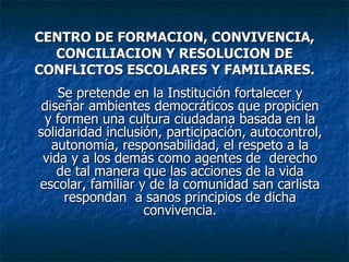 CENTRO DE FORMACION, CONVIVENCIA, CONCILIACION Y RESOLUCION DE CONFLICTOS ESCOLARES Y FAMILIARES. Se pretende en la Institución fortalecer y diseñar ambientes democráticos que propicien y formen una cultura ciudadana basada en la solidaridad inclusión, participación, autocontrol, autonomía, responsabilidad, el respeto a la vida y a los demás como agentes de  derecho de tal manera que las acciones de la vida escolar, familiar y de la comunidad san carlista respondan  a sanos principios de dicha convivencia. 