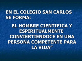 EN EL COLEGIO SAN CARLOS  SE FORMA: EL HOMBRE CIENTIFICA Y ESPIRITUALMENTE  CONVIERTIENDOCE EN UNA PERSONA COMPETENTE PARA LA VIDA” 