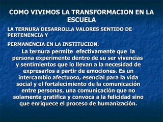 LA TERNURA DESARROLLA VALORES SENTIDO DE PERTENENCIA Y PERMANENCIA EN LA INSTITUCION. La ternura permite  efectivamente que  la persona experimente dentro de su ser vivencias  y sentimientos que lo llevan a la necesidad de expresarlos a partir de emociones. Es un intercambio afectuoso, esencial para la vida social y el fortalecimiento de la comunicación entre personas, una comunicación que no solamente gratifica y convoca a la felicidad sino que enriquece el proceso de humanización. COMO VIVIMOS LA TRANSFORMACION EN LA ESCUELA 