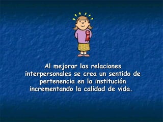 Al mejorar las relaciones interpersonales se crea un sentido de pertenencia en la institución incrementando la calidad de vida.   