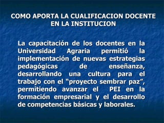 La capacitación de los docentes en la Universidad Agraria permitió la implementación de nuevas estrategias pedagógicas de enseñanza, desarrollando una cultura para el trabajo con el “proyecto sembrar paz”, permitiendo avanzar el  PEI en la formación empresarial y el desarrollo de competencias básicas y laborales. COMO APORTA LA CUALIFICACION DOCENTE EN LA INSTITUCION 