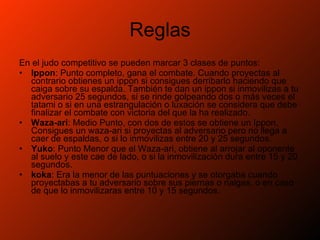Reglas En el judo competitivo se pueden marcar 3 clases de puntos: Ippon : Punto completo, gana el combate. Cuando proyectas al contrario obtienes un ippon si consigues derribarlo haciendo que caiga sobre su espalda. También te dan un ippon si inmovilizas a tu adversario 25 segundos, si se rinde golpeando dos o más veces el tatami o si en una estrangulación o luxación se considera que debe finalizar el combate con victoria del que la ha realizado.  Waza-ari : Medio Punto, con dos de estos se obtiene un Ippon. Consigues un waza-ari si proyectas al adversario pero no llega a caer de espaldas, o si lo inmovilizas entre 20 y 25 segundos.  Yuko : Punto Menor que el Waza-ari, obtiene al arrojar al oponente al suelo y este cae de lado, o si la inmovilización dura entre 15 y 20 segundos.  koka : Era la menor de las puntuaciones y se otorgaba cuando proyectabas a tu adversario sobre sus piernas o nalgas, o en caso de que lo inmovilizaras entre 10 y 15 segundos.  