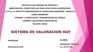 REPUBLICA BOLIVARIANA DE VENEZUELA
MINISTERIO DEL PODER POPULAR PARA A EDUCACION UNIVERSITARIA
I.U.T.I.R.L.A. INSTITUTO UNIVERSITARIO DE TECNOLOGIA INDUSTRIAL “RODOLFO
LOERO ARISMENDI”
CATEDRA: CLASIFICACION Y REMUNERACION DE CARGOS
CARRERA: RELACIONES INDUSTRIALES
SECCION: 034NA
PROFESOR:
NICOLAS ALCAYA.
ALUMNA:
FRANCELIS TRUJILLO
C.I.: 24.181.598
SISTEMA DE VALORACION HAY
 