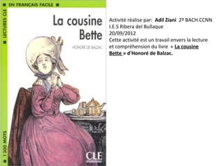 Activité réalise par: Adil Ziani 2º BACH.CCNN
I.E.S Ribera del Bullaque
20/09/2012
Cette activité est un travail envers la lecture
et compréhension du livre « La cousine
Bette » d'Honoré de Balzac.
 